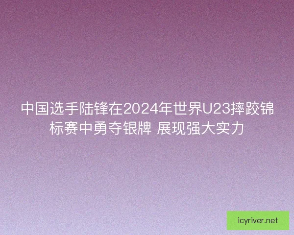 中国选手陆锋在2024年世界U23摔跤锦标赛中勇夺银牌 展现强大实力