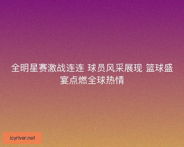 全明星赛激战连连 球员风采展现 篮球盛宴点燃全球热情