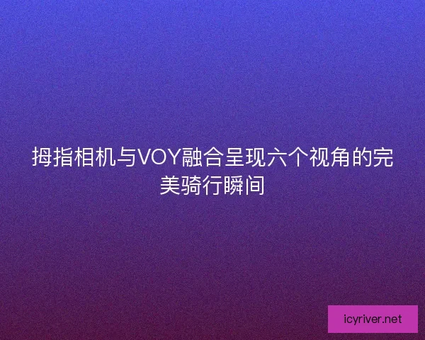 拇指相机与VOY融合呈现六个视角的完美骑行瞬间