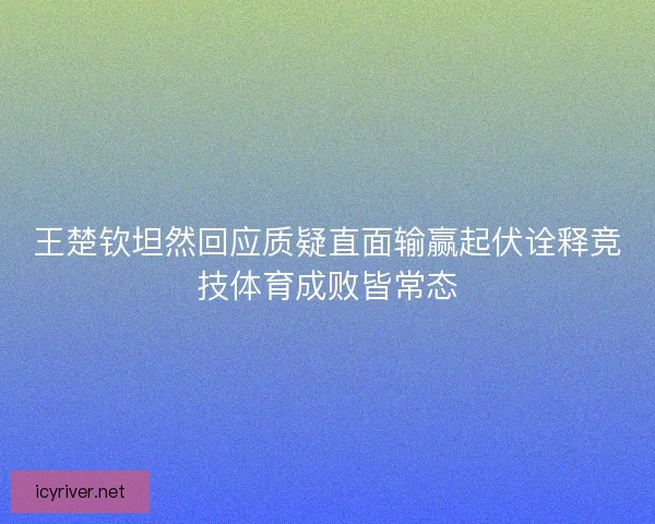 王楚钦坦然回应质疑直面输赢起伏诠释竞技体育成败皆常态