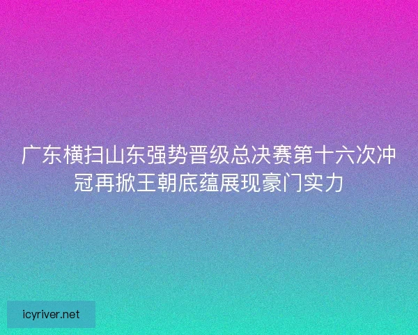 广东横扫山东强势晋级总决赛第十六次冲冠再掀王朝底蕴展现豪门实力