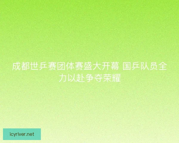 成都世乒赛团体赛盛大开幕 国乒队员全力以赴争夺荣耀