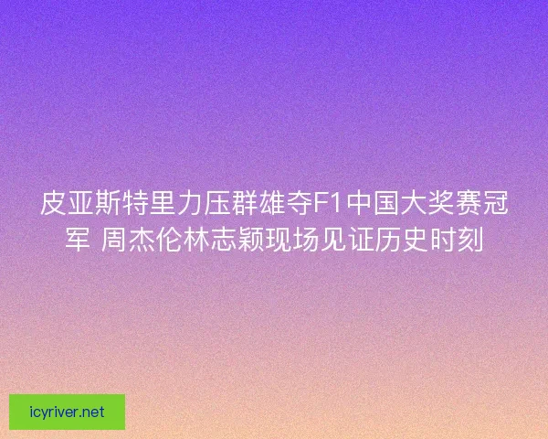 皮亚斯特里力压群雄夺F1中国大奖赛冠军 周杰伦林志颖现场见证历史时刻