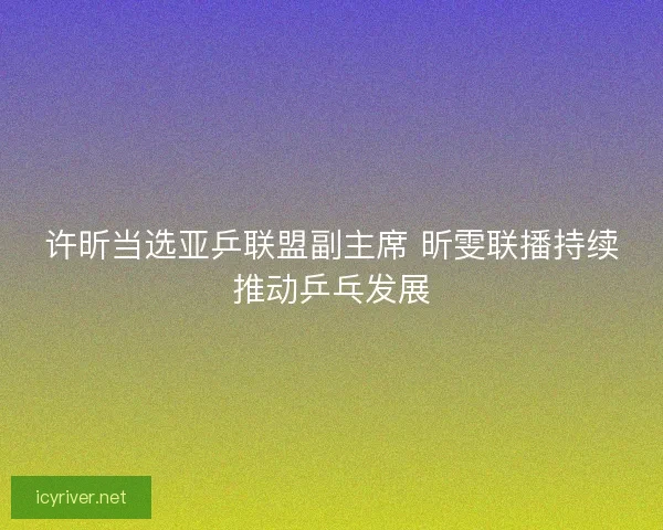许昕当选亚乒联盟副主席 昕雯联播持续推动乒乓发展