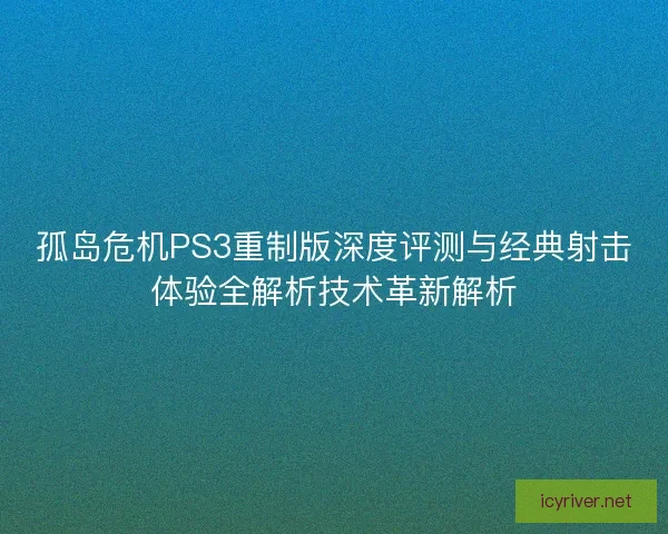 孤岛危机PS3重制版深度评测与经典射击体验全解析技术革新解析