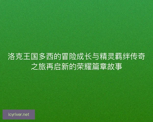 洛克王国多西的冒险成长与精灵羁绊传奇之旅再启新的荣耀篇章故事