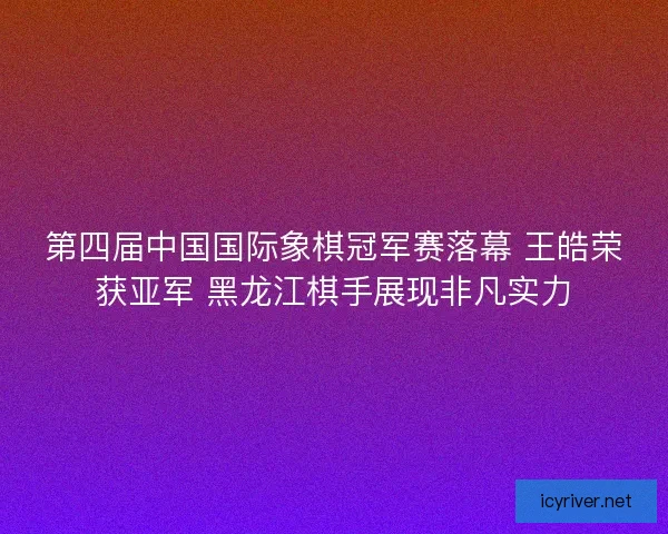 第四届中国国际象棋冠军赛落幕 王皓荣获亚军 黑龙江棋手展现非凡实力