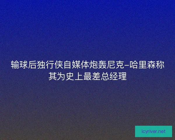 输球后独行侠自媒体炮轰尼克-哈里森称其为史上最差总经理