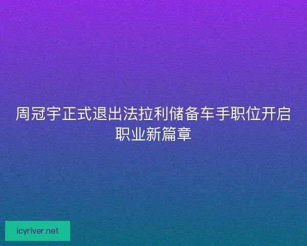 周冠宇正式退出法拉利储备车手职位开启职业新篇章