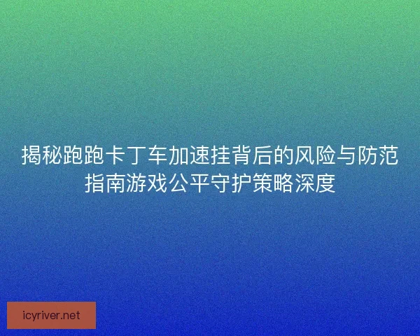 揭秘跑跑卡丁车加速挂背后的风险与防范指南游戏公平守护策略深度