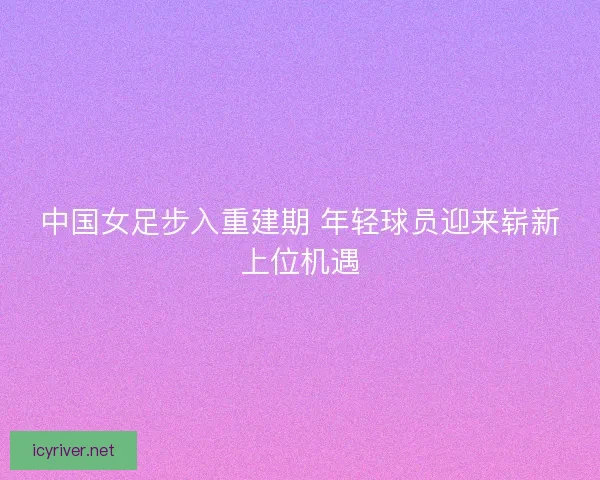 中国女足步入重建期 年轻球员迎来崭新上位机遇