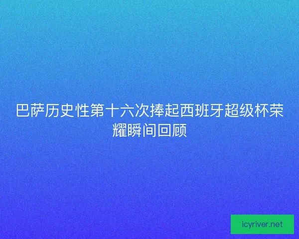 巴萨历史性第十六次捧起西班牙超级杯荣耀瞬间回顾
