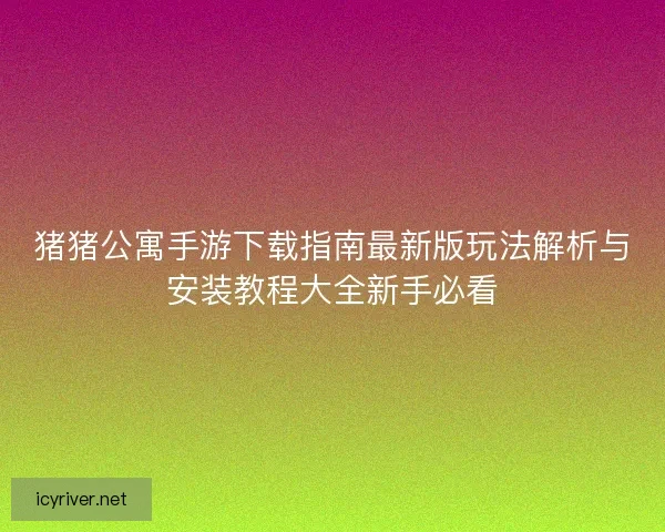 猪猪公寓手游下载指南最新版玩法解析与安装教程大全新手必看