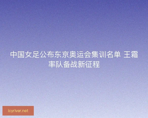 中国女足公布东京奥运会集训名单 王霜率队备战新征程