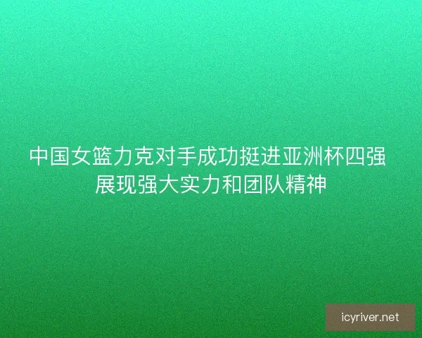 中国女篮力克对手成功挺进亚洲杯四强 展现强大实力和团队精神